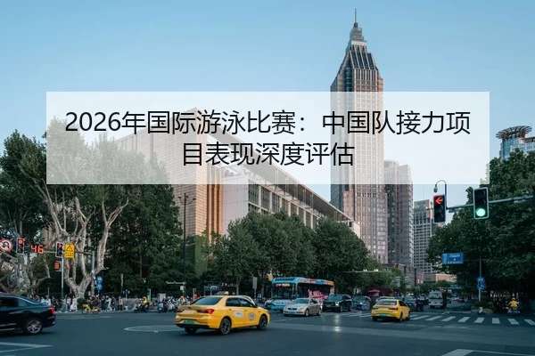 2026年国际游泳比赛：中国队接力项目表现深度评估